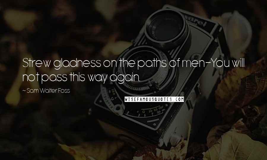 Sam Walter Foss Quotes: Strew gladness on the paths of men-You will not pass this way again.