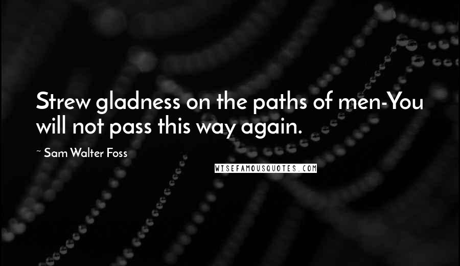 Sam Walter Foss Quotes: Strew gladness on the paths of men-You will not pass this way again.