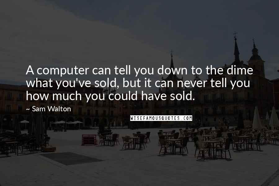 Sam Walton Quotes: A computer can tell you down to the dime what you've sold, but it can never tell you how much you could have sold.