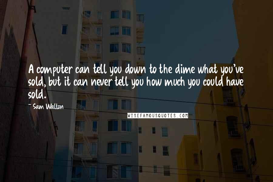 Sam Walton Quotes: A computer can tell you down to the dime what you've sold, but it can never tell you how much you could have sold.