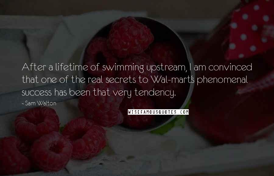 Sam Walton Quotes: After a lifetime of swimming upstream, I am convinced that one of the real secrets to Wal-mart's phenomenal success has been that very tendency.
