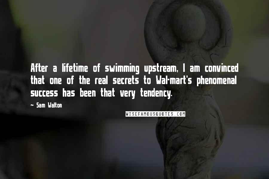 Sam Walton Quotes: After a lifetime of swimming upstream, I am convinced that one of the real secrets to Wal-mart's phenomenal success has been that very tendency.