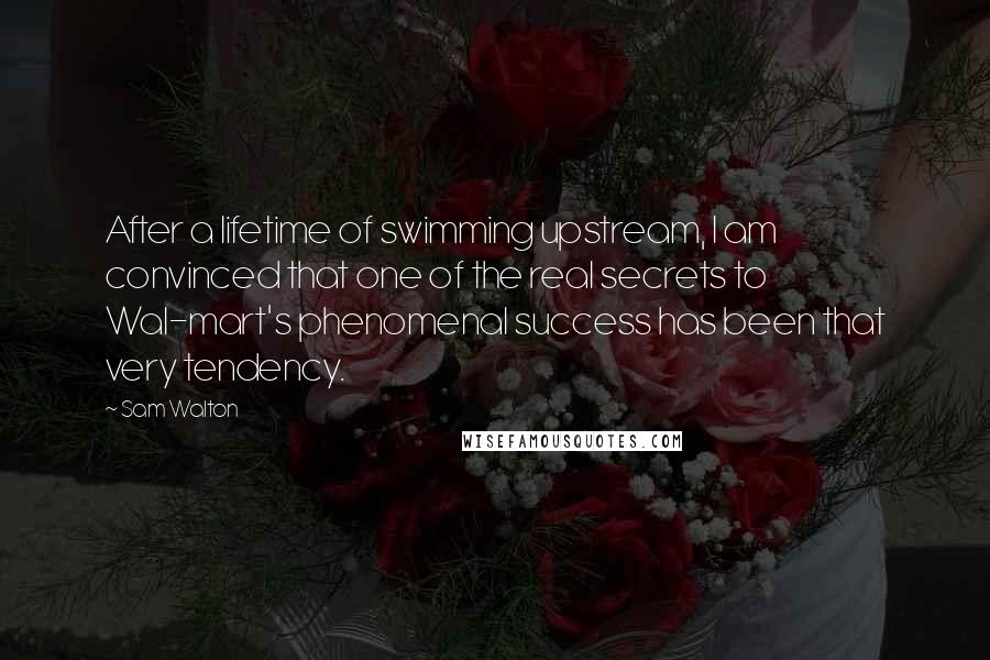 Sam Walton Quotes: After a lifetime of swimming upstream, I am convinced that one of the real secrets to Wal-mart's phenomenal success has been that very tendency.