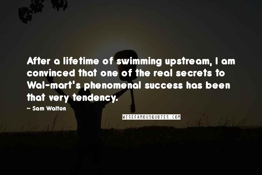 Sam Walton Quotes: After a lifetime of swimming upstream, I am convinced that one of the real secrets to Wal-mart's phenomenal success has been that very tendency.