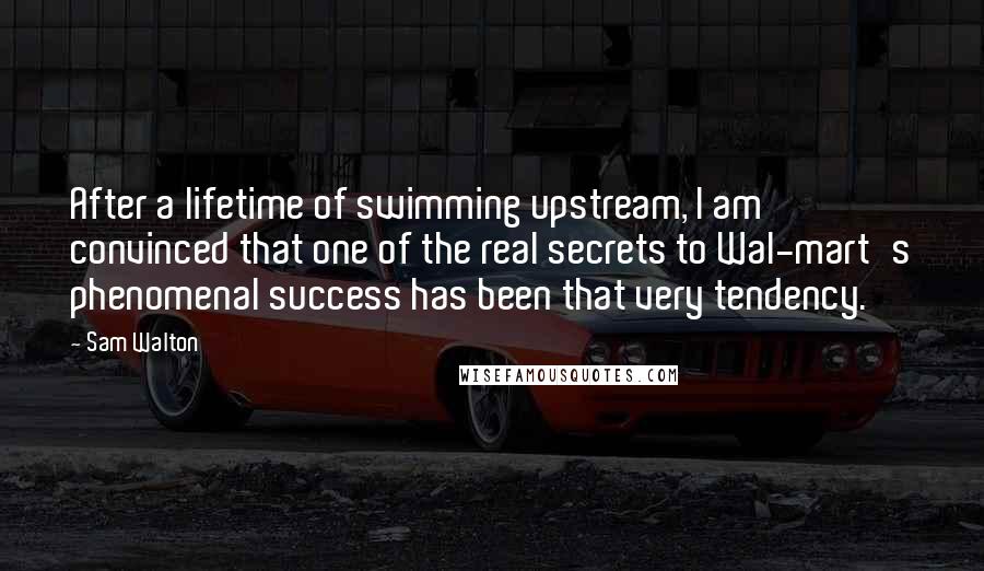 Sam Walton Quotes: After a lifetime of swimming upstream, I am convinced that one of the real secrets to Wal-mart's phenomenal success has been that very tendency.
