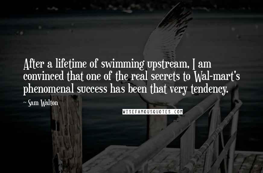 Sam Walton Quotes: After a lifetime of swimming upstream, I am convinced that one of the real secrets to Wal-mart's phenomenal success has been that very tendency.