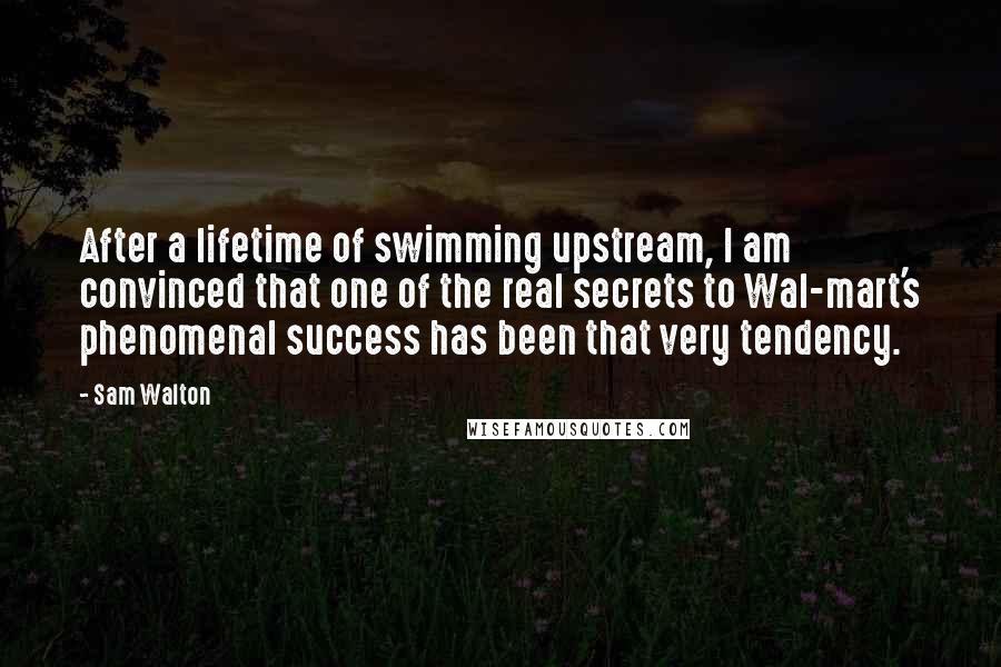 Sam Walton Quotes: After a lifetime of swimming upstream, I am convinced that one of the real secrets to Wal-mart's phenomenal success has been that very tendency.