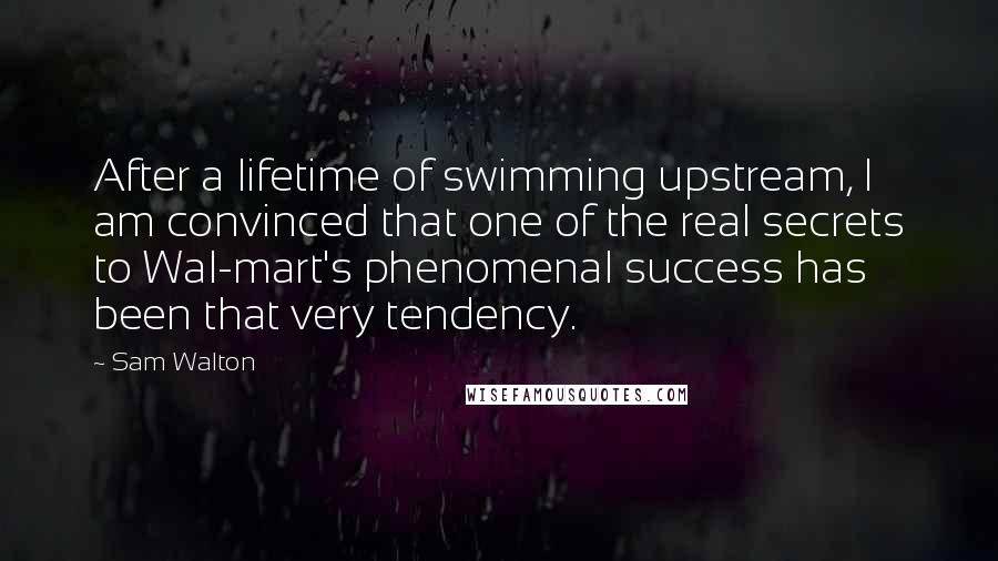 Sam Walton Quotes: After a lifetime of swimming upstream, I am convinced that one of the real secrets to Wal-mart's phenomenal success has been that very tendency.