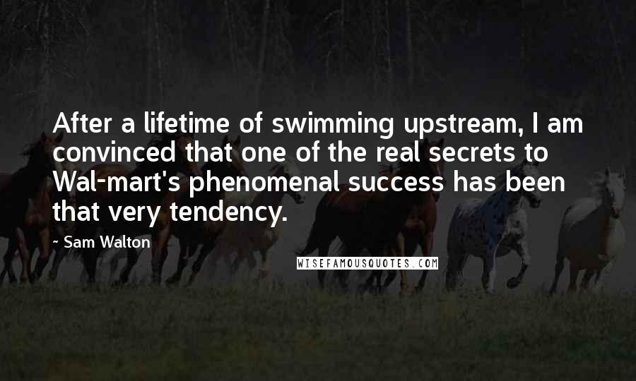 Sam Walton Quotes: After a lifetime of swimming upstream, I am convinced that one of the real secrets to Wal-mart's phenomenal success has been that very tendency.