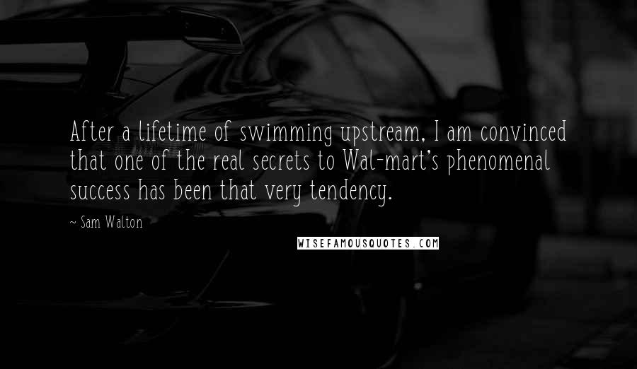 Sam Walton Quotes: After a lifetime of swimming upstream, I am convinced that one of the real secrets to Wal-mart's phenomenal success has been that very tendency.