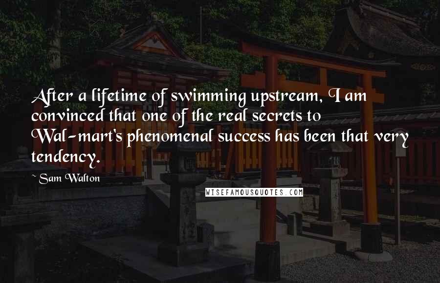 Sam Walton Quotes: After a lifetime of swimming upstream, I am convinced that one of the real secrets to Wal-mart's phenomenal success has been that very tendency.