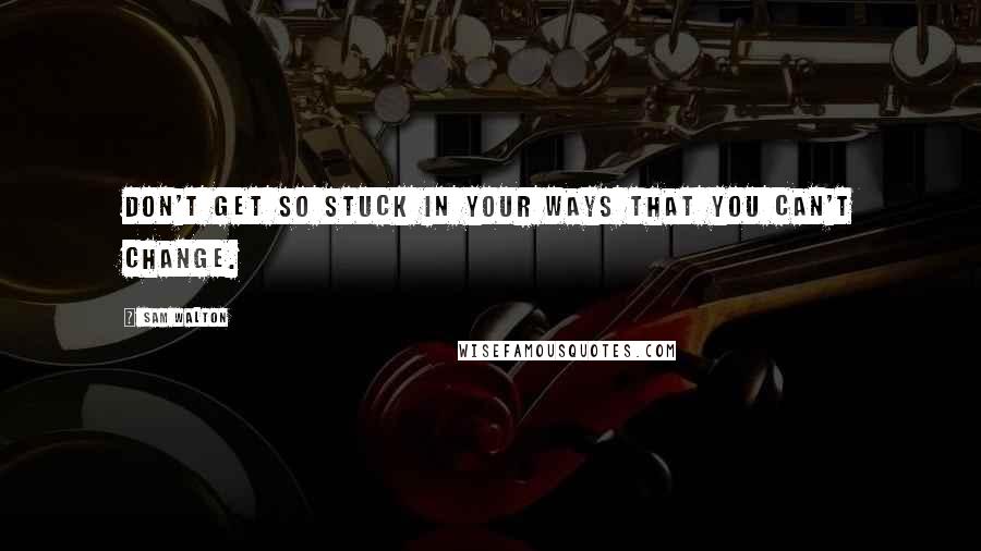 Sam Walton Quotes: Don't get so stuck in your ways that you can't change.