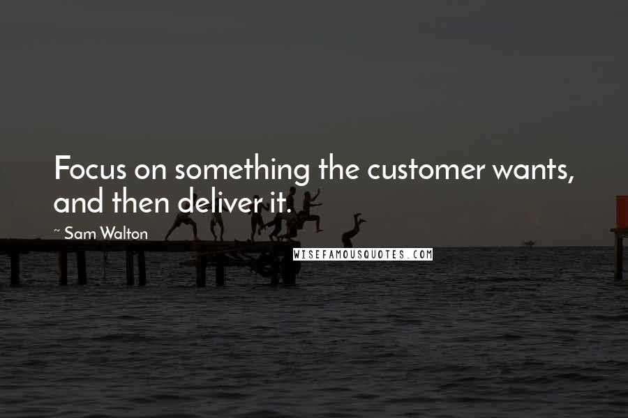 Sam Walton Quotes: Focus on something the customer wants, and then deliver it.