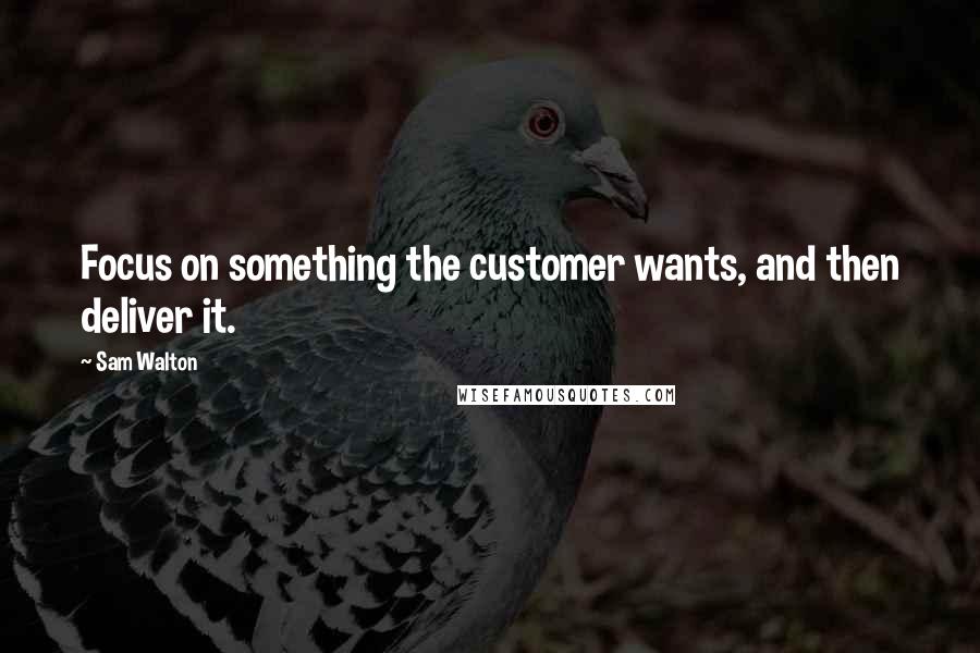 Sam Walton Quotes: Focus on something the customer wants, and then deliver it.