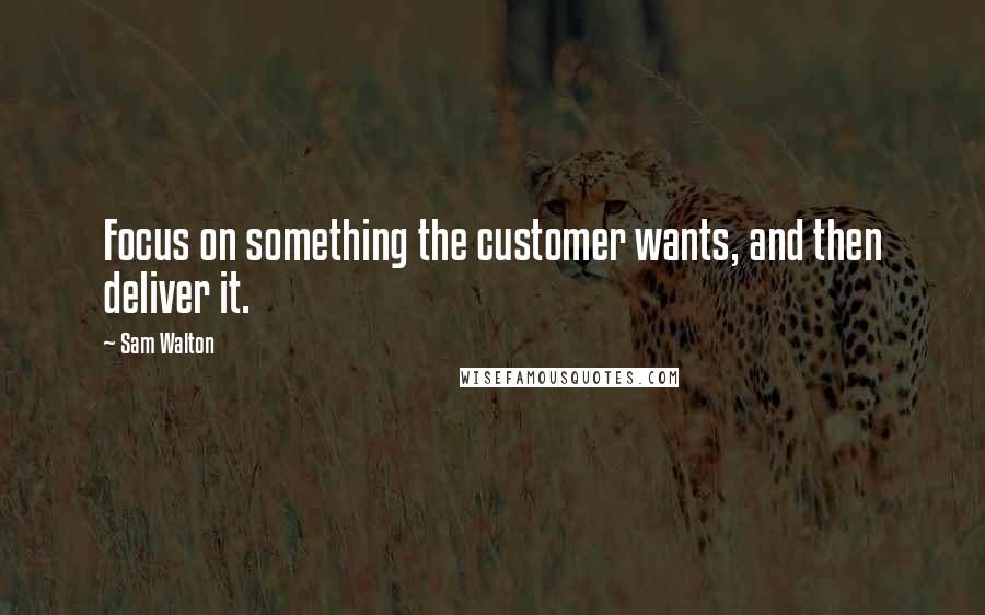 Sam Walton Quotes: Focus on something the customer wants, and then deliver it.