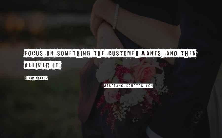 Sam Walton Quotes: Focus on something the customer wants, and then deliver it.