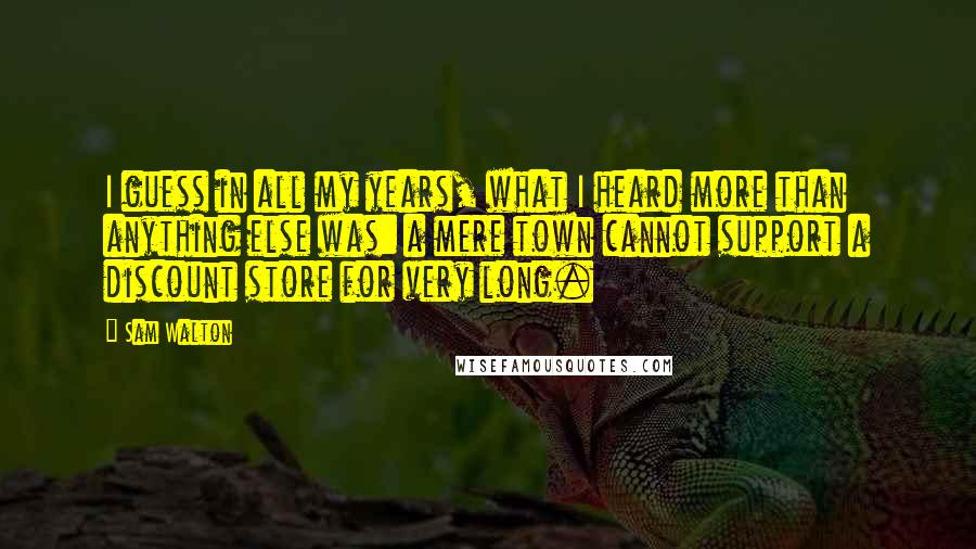 Sam Walton Quotes: I guess in all my years, what I heard more than anything else was: a mere town cannot support a discount store for very long.