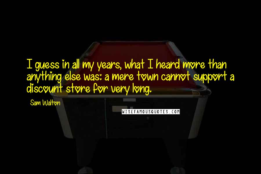 Sam Walton Quotes: I guess in all my years, what I heard more than anything else was: a mere town cannot support a discount store for very long.