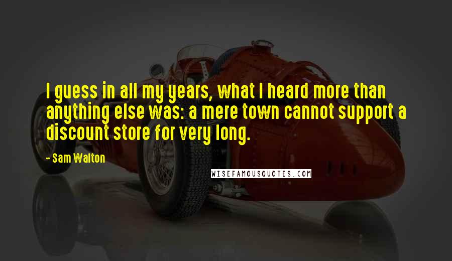 Sam Walton Quotes: I guess in all my years, what I heard more than anything else was: a mere town cannot support a discount store for very long.