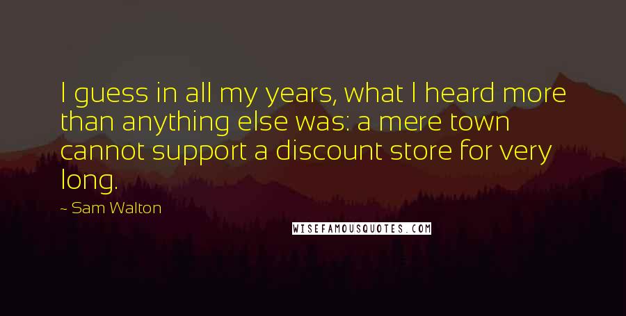 Sam Walton Quotes: I guess in all my years, what I heard more than anything else was: a mere town cannot support a discount store for very long.
