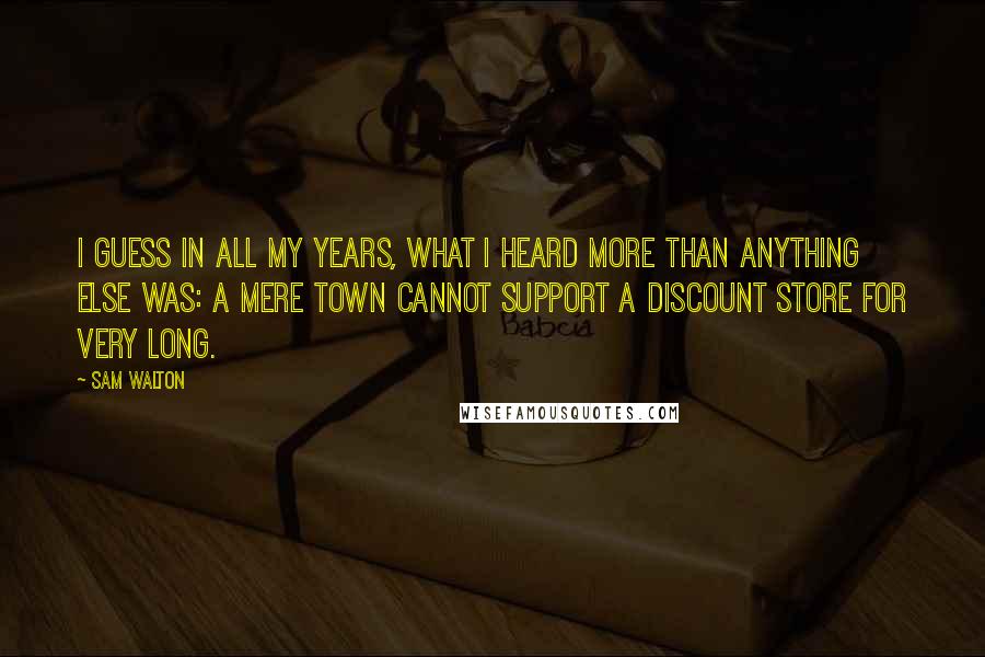 Sam Walton Quotes: I guess in all my years, what I heard more than anything else was: a mere town cannot support a discount store for very long.