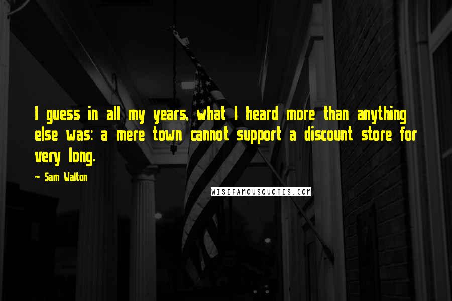 Sam Walton Quotes: I guess in all my years, what I heard more than anything else was: a mere town cannot support a discount store for very long.