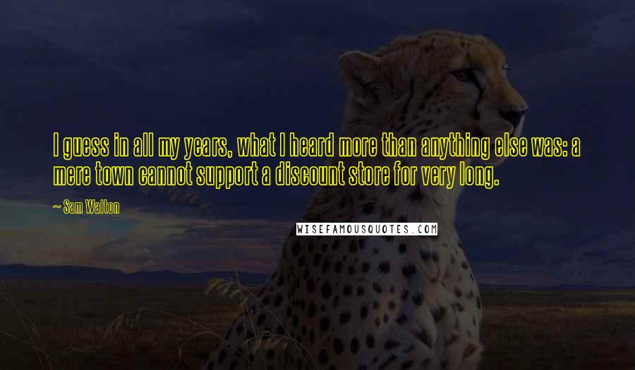 Sam Walton Quotes: I guess in all my years, what I heard more than anything else was: a mere town cannot support a discount store for very long.