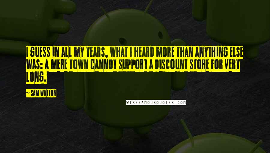 Sam Walton Quotes: I guess in all my years, what I heard more than anything else was: a mere town cannot support a discount store for very long.