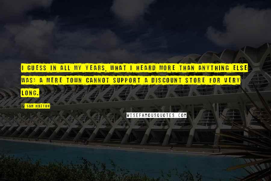 Sam Walton Quotes: I guess in all my years, what I heard more than anything else was: a mere town cannot support a discount store for very long.