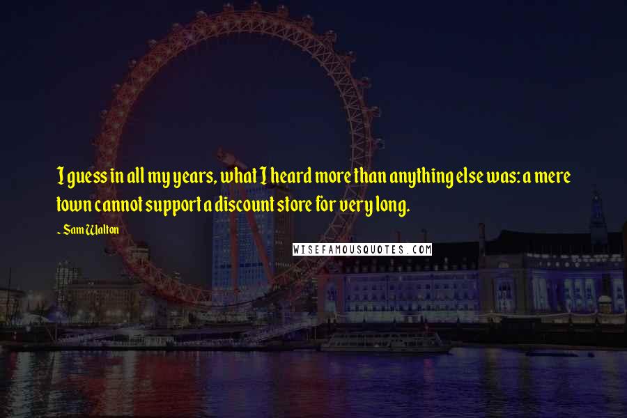 Sam Walton Quotes: I guess in all my years, what I heard more than anything else was: a mere town cannot support a discount store for very long.