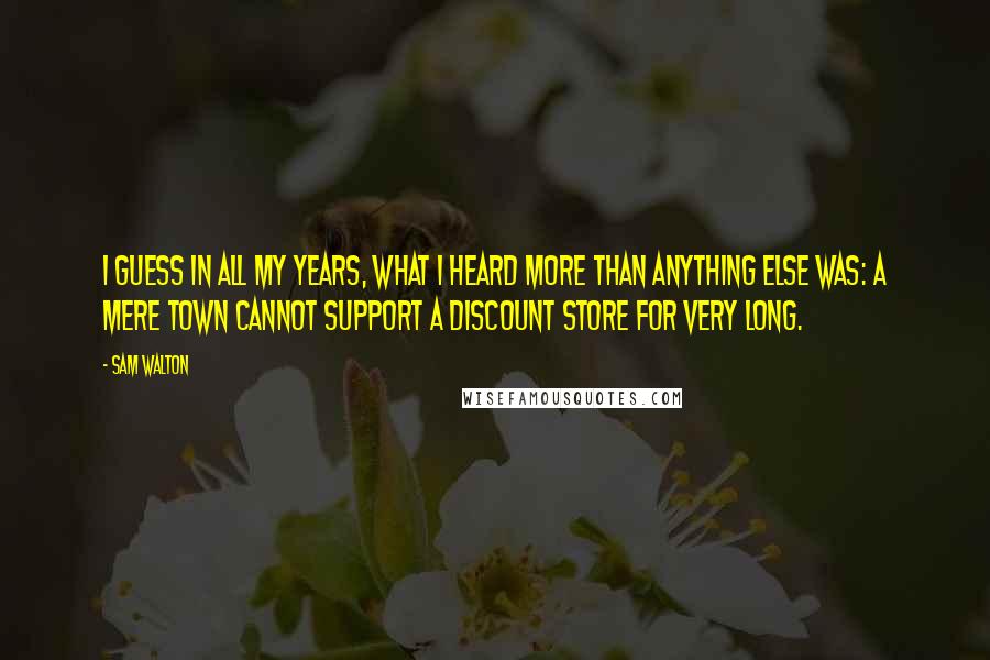 Sam Walton Quotes: I guess in all my years, what I heard more than anything else was: a mere town cannot support a discount store for very long.