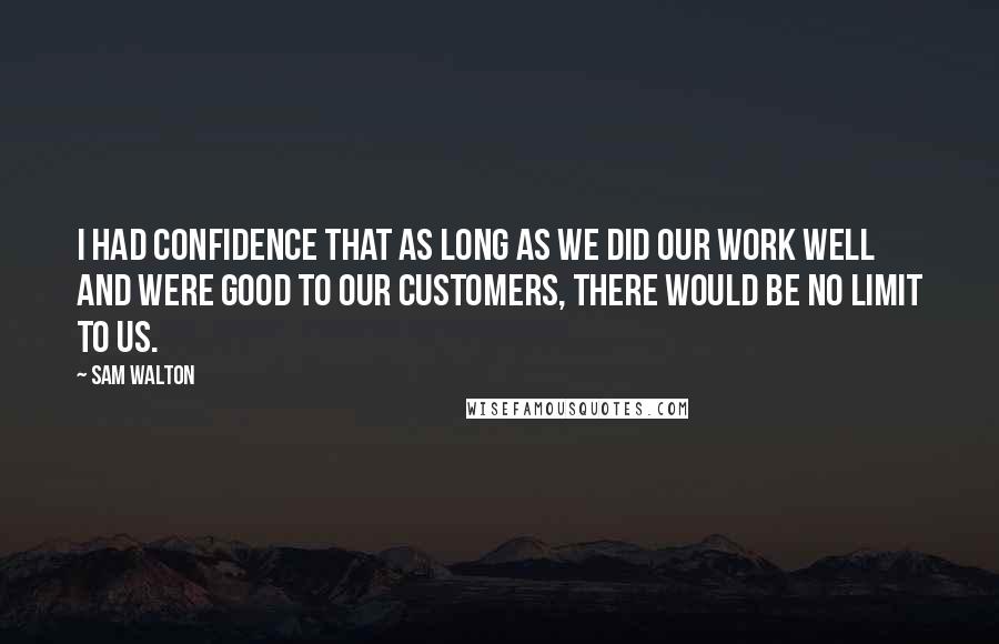 Sam Walton Quotes: I had confidence that as long as we did our work well and were good to our customers, there would be no limit to us.