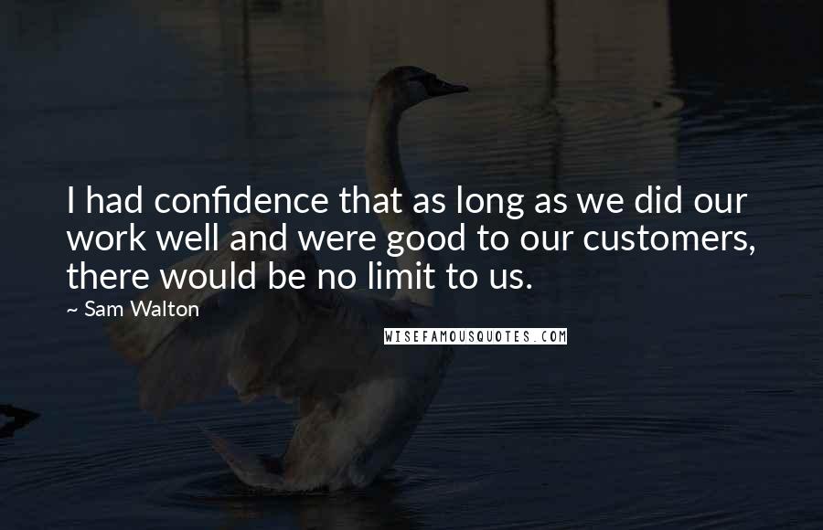 Sam Walton Quotes: I had confidence that as long as we did our work well and were good to our customers, there would be no limit to us.