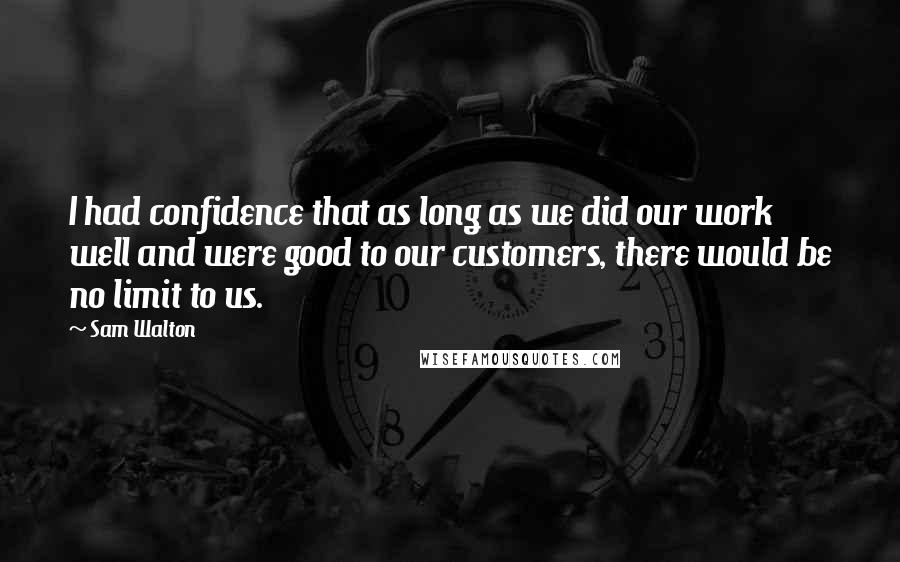 Sam Walton Quotes: I had confidence that as long as we did our work well and were good to our customers, there would be no limit to us.