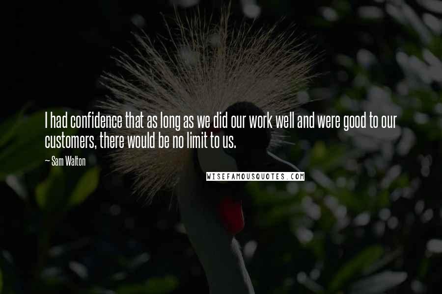 Sam Walton Quotes: I had confidence that as long as we did our work well and were good to our customers, there would be no limit to us.
