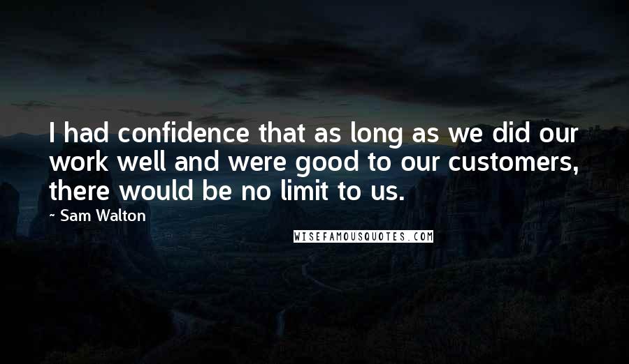 Sam Walton Quotes: I had confidence that as long as we did our work well and were good to our customers, there would be no limit to us.