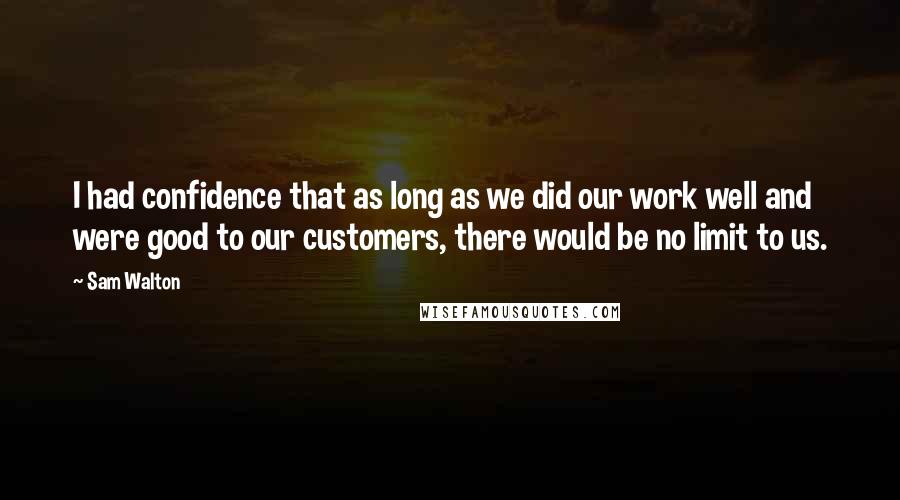 Sam Walton Quotes: I had confidence that as long as we did our work well and were good to our customers, there would be no limit to us.