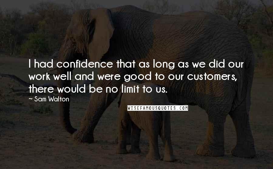 Sam Walton Quotes: I had confidence that as long as we did our work well and were good to our customers, there would be no limit to us.