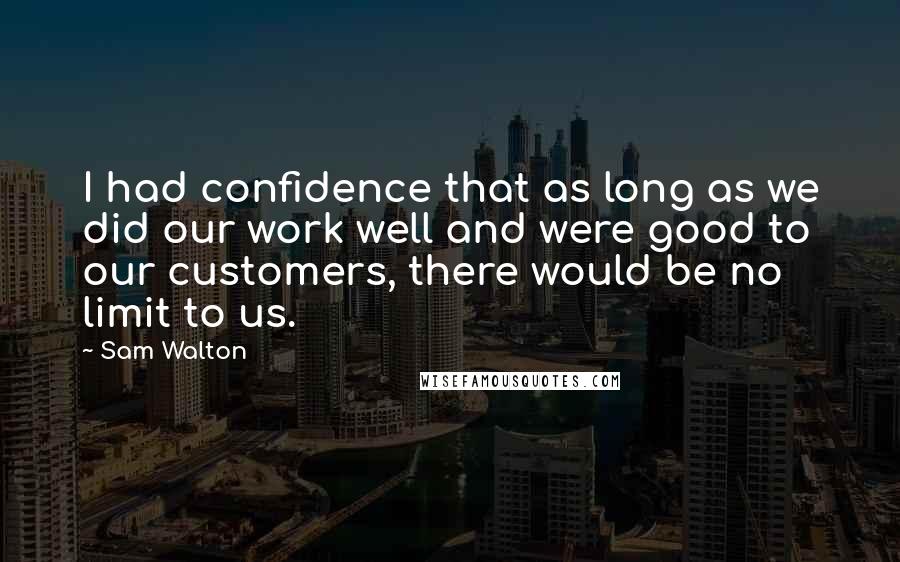 Sam Walton Quotes: I had confidence that as long as we did our work well and were good to our customers, there would be no limit to us.