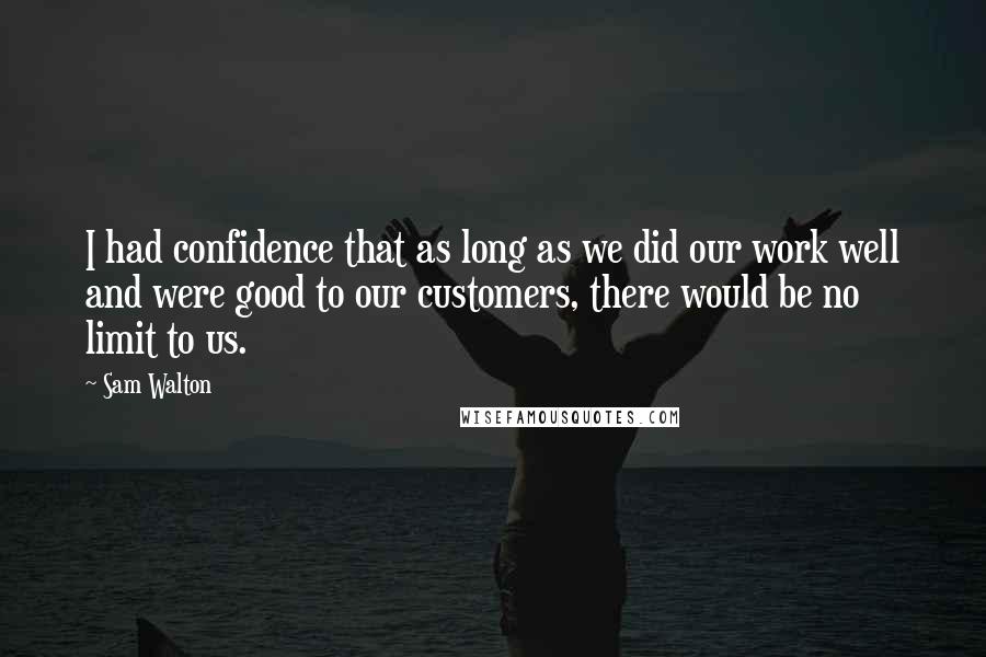 Sam Walton Quotes: I had confidence that as long as we did our work well and were good to our customers, there would be no limit to us.