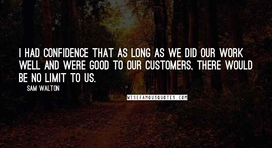 Sam Walton Quotes: I had confidence that as long as we did our work well and were good to our customers, there would be no limit to us.