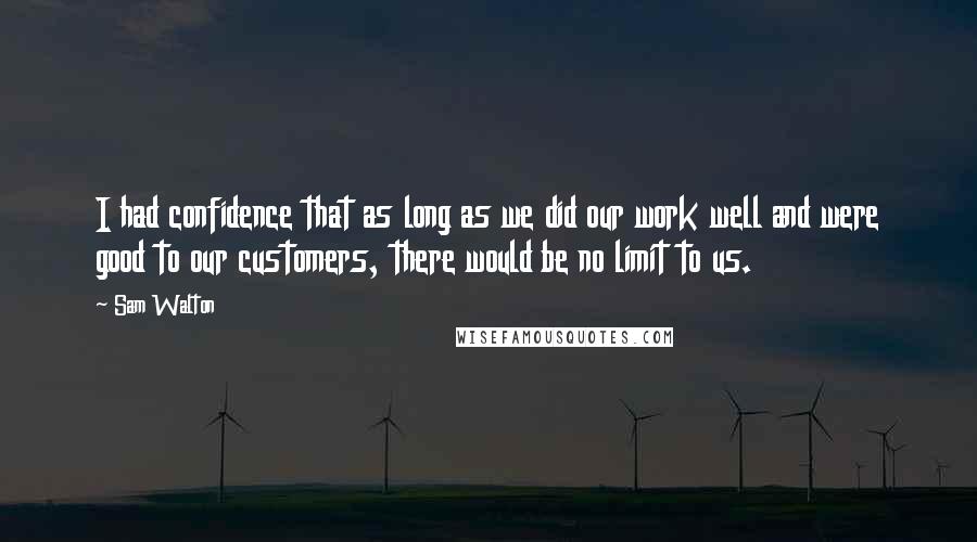 Sam Walton Quotes: I had confidence that as long as we did our work well and were good to our customers, there would be no limit to us.