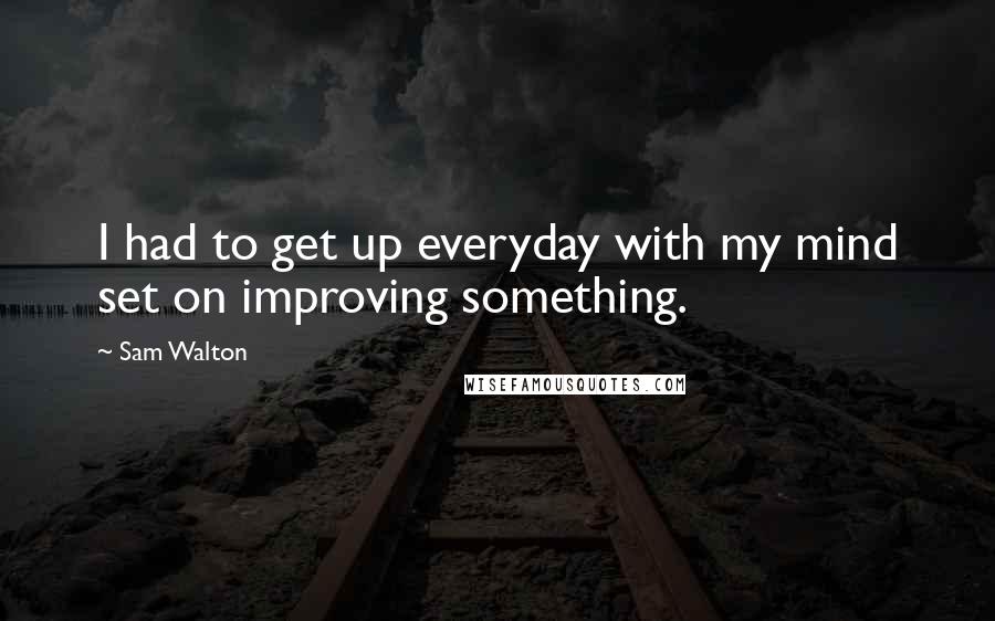 Sam Walton Quotes: I had to get up everyday with my mind set on improving something.