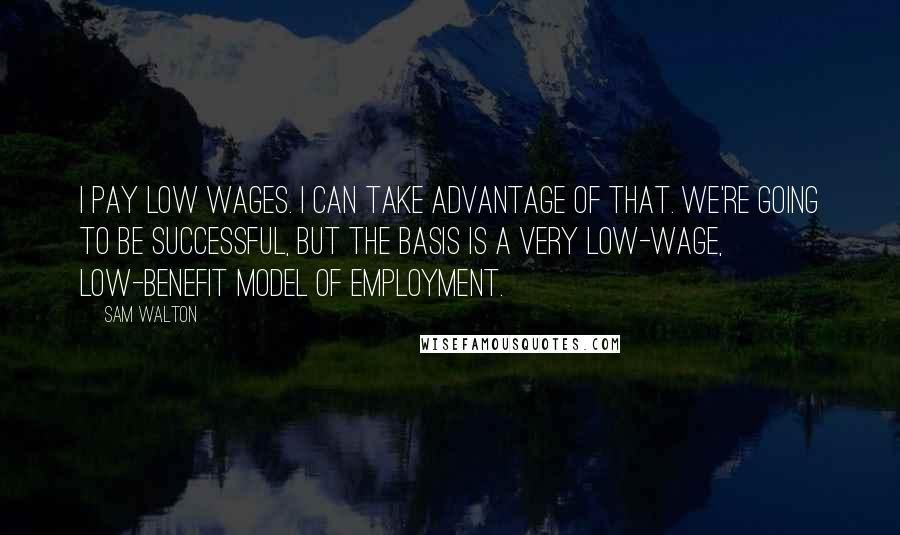 Sam Walton Quotes: I pay low wages. I can take advantage of that. We're going to be successful, but the basis is a very low-wage, low-benefit model of employment.