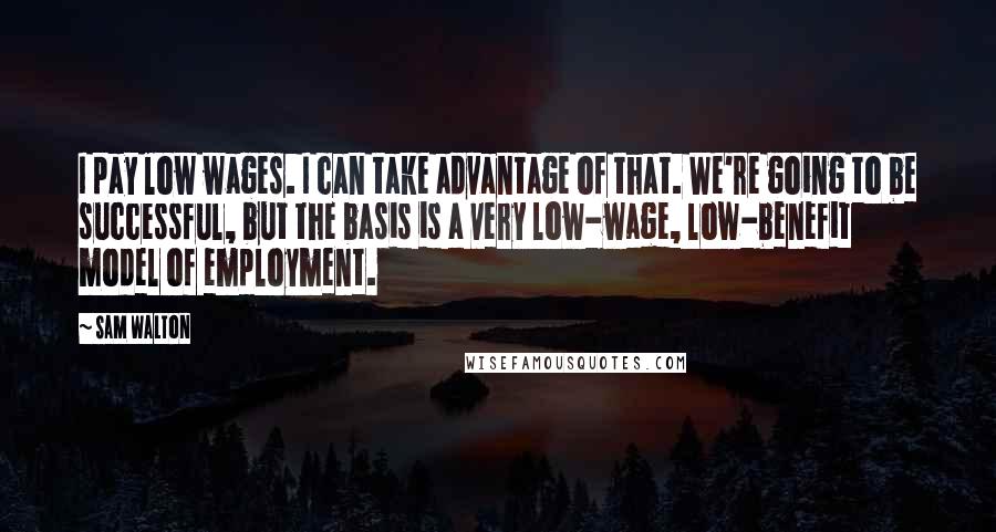 Sam Walton Quotes: I pay low wages. I can take advantage of that. We're going to be successful, but the basis is a very low-wage, low-benefit model of employment.