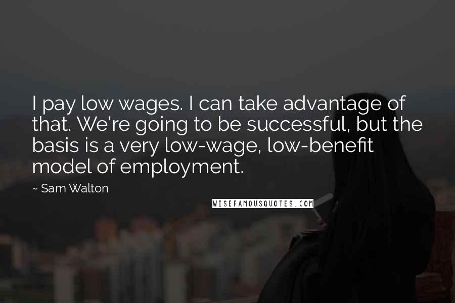 Sam Walton Quotes: I pay low wages. I can take advantage of that. We're going to be successful, but the basis is a very low-wage, low-benefit model of employment.