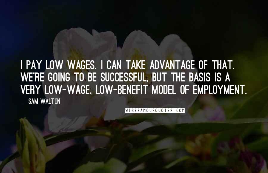 Sam Walton Quotes: I pay low wages. I can take advantage of that. We're going to be successful, but the basis is a very low-wage, low-benefit model of employment.