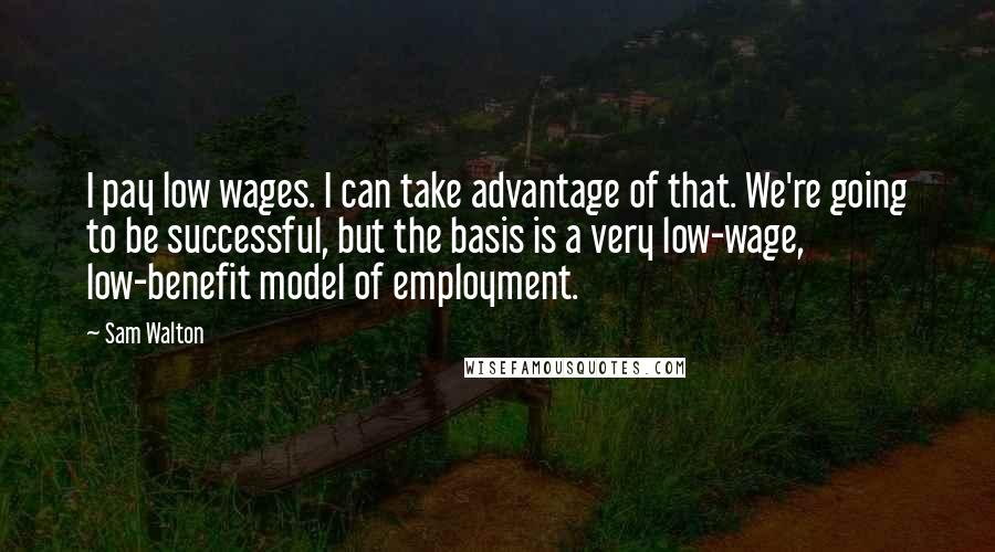 Sam Walton Quotes: I pay low wages. I can take advantage of that. We're going to be successful, but the basis is a very low-wage, low-benefit model of employment.