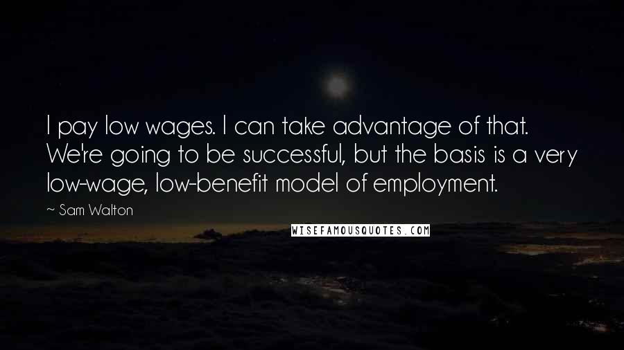 Sam Walton Quotes: I pay low wages. I can take advantage of that. We're going to be successful, but the basis is a very low-wage, low-benefit model of employment.