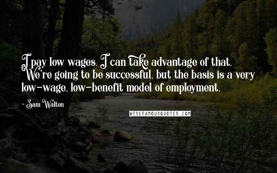 Sam Walton Quotes: I pay low wages. I can take advantage of that. We're going to be successful, but the basis is a very low-wage, low-benefit model of employment.